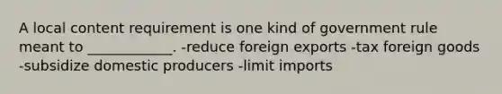 A local content requirement is one kind of government rule meant to ____________. -reduce foreign exports -tax foreign goods -subsidize domestic producers -limit imports