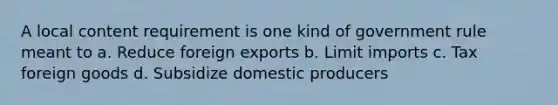 A local content requirement is one kind of government rule meant to a. Reduce foreign exports b. Limit imports c. Tax foreign goods d. Subsidize domestic producers