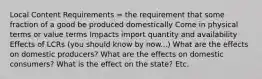 Local Content Requirements = the requirement that some fraction of a good be produced domestically Come in physical terms or value terms Impacts import quantity and availability Effects of LCRs (you should know by now...) What are the effects on domestic producers? What are the effects on domestic consumers? What is the effect on the state? Etc.