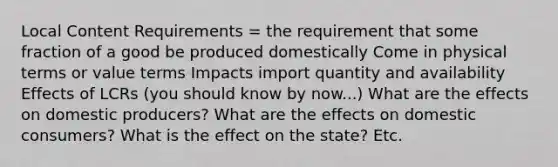 Local Content Requirements = the requirement that some fraction of a good be produced domestically Come in physical terms or value terms Impacts import quantity and availability Effects of LCRs (you should know by now...) What are the effects on domestic producers? What are the effects on domestic consumers? What is the effect on the state? Etc.