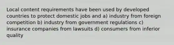 Local content requirements have been used by developed countries to protect domestic jobs and a) industry from foreign competition b) industry from government regulations c) insurance companies from lawsuits d) consumers from inferior quality