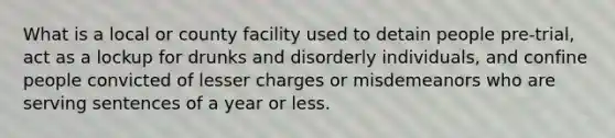 What is a local or county facility used to detain people pre-trial, act as a lockup for drunks and disorderly individuals, and confine people convicted of lesser charges or misdemeanors who are serving sentences of a year or less.