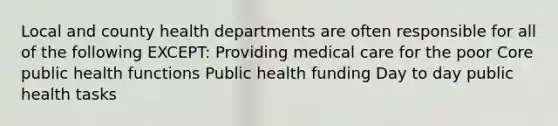 Local and county health departments are often responsible for all of the following EXCEPT: Providing medical care for the poor Core public health functions Public health funding Day to day public health tasks