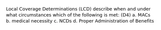 Local Coverage Determinations (LCD) describe when and under what circumstances which of the following is met: (D4) a. MACs b. medical necessity c. NCDs d. Proper Administration of Benefits