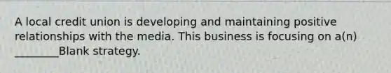 A local credit union is developing and maintaining positive relationships with the media. This business is focusing on a(n) ________Blank strategy.