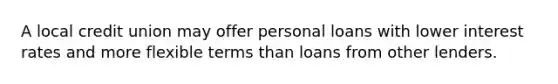 A local credit union may offer personal loans with lower interest rates and more flexible terms than loans from other lenders.