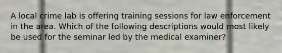 A local crime lab is offering training sessions for law enforcement in the area. Which of the following descriptions would most likely be used for the seminar led by the medical examiner?