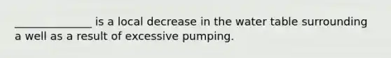 ______________ is a local decrease in the water table surrounding a well as a result of excessive pumping.