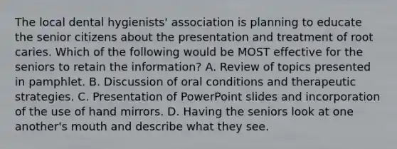 The local dental hygienists' association is planning to educate the senior citizens about the presentation and treatment of root caries. Which of the following would be MOST effective for the seniors to retain the information? A. Review of topics presented in pamphlet. B. Discussion of oral conditions and therapeutic strategies. C. Presentation of PowerPoint slides and incorporation of the use of hand mirrors. D. Having the seniors look at one another's mouth and describe what they see.