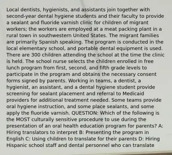 Local dentists, hygienists, and assistants join together with second-year dental hygiene students and their faculty to provide a sealant and fluoride varnish clinic for children of migrant workers; the workers are employed at a meat packing plant in a rural town in southwestern United States. The migrant families are primarily Spanish speaking. The program is conducted in the local elementary school, and portable dental equipment is used. There are 300 children attending the school at the time the clinic is held. The school nurse selects the children enrolled in free lunch program from first, second, and fifth grade levels to participate in the program and obtains the necessary consent forms signed by parents. Working in teams, a dentist, a hygienist, an assistant, and a dental hygiene student provide screening for sealant placement and referral to Medicaid providers for additional treatment needed. Some teams provide oral hygiene instruction, and some place sealants, and some apply the fluoride varnish. QUESTION: Which of the following is the MOST culturally sensitive procedure to use during the presentation of an oral health education program for parents? A: Hiring translators to interpret B: Presenting the program in English C: Using children to translate for their parents D: Hiring Hispanic school staff and dental personnel who can translate