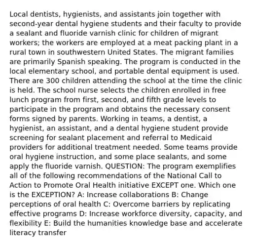 Local dentists, hygienists, and assistants join together with second-year dental hygiene students and their faculty to provide a sealant and fluoride varnish clinic for children of migrant workers; the workers are employed at a meat packing plant in a rural town in southwestern United States. The migrant families are primarily Spanish speaking. The program is conducted in the local elementary school, and portable dental equipment is used. There are 300 children attending the school at the time the clinic is held. The school nurse selects the children enrolled in free lunch program from first, second, and fifth grade levels to participate in the program and obtains the necessary consent forms signed by parents. Working in teams, a dentist, a hygienist, an assistant, and a dental hygiene student provide screening for sealant placement and referral to Medicaid providers for additional treatment needed. Some teams provide oral hygiene instruction, and some place sealants, and some apply the fluoride varnish. QUESTION: The program exemplifies all of the following recommendations of the National Call to Action to Promote Oral Health initiative EXCEPT one. Which one is the EXCEPTION? A: Increase collaborations B: Change perceptions of oral health C: Overcome barriers by replicating effective programs D: Increase workforce diversity, capacity, and flexibility E: Build the humanities knowledge base and accelerate literacy transfer