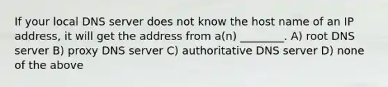 If your local DNS server does not know the host name of an IP address, it will get the address from a(n) ________. A) root DNS server B) proxy DNS server C) authoritative DNS server D) none of the above