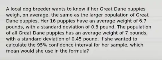 A local dog breeder wants to know if her Great Dane puppies weigh, on average, the same as the larger population of Great Dane puppies. Her 16 puppies have an average weight of 6.7 pounds, with a standard deviation of 0.5 pound. The population of all Great Dane puppies has an average weight of 7 pounds, with a standard deviation of 0.45 pound. If she wanted to calculate the 95% confidence interval for her sample, which mean would she use in the formula?