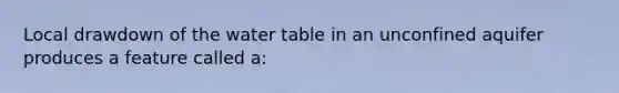 Local drawdown of the water table in an unconfined aquifer produces a feature called a: