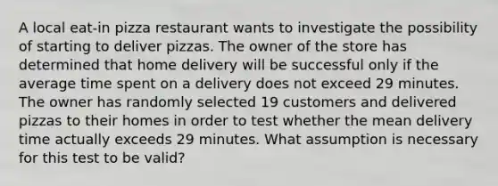 A local​ eat-in pizza restaurant wants to investigate the possibility of starting to deliver pizzas. The owner of the store has determined that home delivery will be successful only if the average time spent on a delivery does not exceed 29 minutes. The owner has randomly selected 19 customers and delivered pizzas to their homes in order to test whether the mean delivery time actually exceeds 29 minutes. What assumption is necessary for this test to be​ valid?