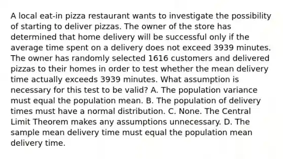 A local​ eat-in pizza restaurant wants to investigate the possibility of starting to deliver pizzas. The owner of the store has determined that home delivery will be successful only if the average time spent on a delivery does not exceed 3939 minutes. The owner has randomly selected 1616 customers and delivered pizzas to their homes in order to test whether the mean delivery time actually exceeds 3939 minutes. What assumption is necessary for this test to be​ valid? A. The population variance must equal the population mean. B. The population of delivery times must have a normal distribution. C. None. The <a href='https://www.questionai.com/knowledge/kUf7Qv1J9z-central-limit-theorem' class='anchor-knowledge'>central limit theorem</a> makes any assumptions unnecessary. D. The sample mean delivery time must equal the population mean delivery time.