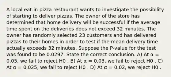 A local eat-in pizza restaurant wants to investigate the possibility of starting to deliver pizzas. The owner of the store has determined that home delivery will be successful if the average time spent on the deliveries does not exceed 32 minutes. The owner has randomly selected 23 customers and has delivered pizzas to their homes in order to test if the mean delivery time actually exceeds 32 minutes. Suppose the P-value for the test was found to be 0.0297. State the correct conclusion. A) At α = 0.05, we fail to reject H0 . B) At α = 0.03, we fail to reject H0 . C) At α = 0.025, we fail to reject H0 . D) At α = 0.02, we reject H0 .