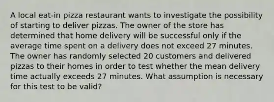 A local​ eat-in pizza restaurant wants to investigate the possibility of starting to deliver pizzas. The owner of the store has determined that home delivery will be successful only if the average time spent on a delivery does not exceed 27 minutes. The owner has randomly selected 20 customers and delivered pizzas to their homes in order to test whether the mean delivery time actually exceeds 27 minutes. What assumption is necessary for this test to be​ valid?