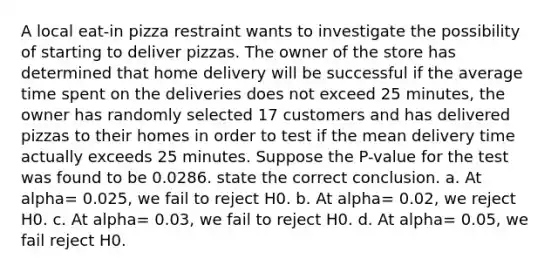 A local eat-in pizza restraint wants to investigate the possibility of starting to deliver pizzas. The owner of the store has determined that home delivery will be successful if the average time spent on the deliveries does not exceed 25 minutes, the owner has randomly selected 17 customers and has delivered pizzas to their homes in order to test if the mean delivery time actually exceeds 25 minutes. Suppose the P-value for the test was found to be 0.0286. state the correct conclusion. a. At alpha= 0.025, we fail to reject H0. b. At alpha= 0.02, we reject H0. c. At alpha= 0.03, we fail to reject H0. d. At alpha= 0.05, we fail reject H0.