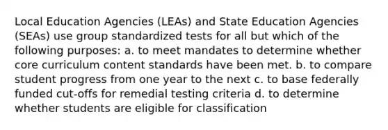 Local Education Agencies (LEAs) and State Education Agencies (SEAs) use group standardized tests for all but which of the following purposes: a. to meet mandates to determine whether core curriculum content standards have been met. b. to compare student progress from one year to the next c. to base federally funded cut-offs for remedial testing criteria d. to determine whether students are eligible for classification