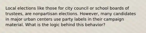 Local elections like those for city council or school boards of trustees, are nonpartisan elections. However, many candidates in major urban centers use party labels in their campaign material. What is the logic behind this behavior?