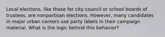 Local elections, like those for city council or school boards of trustees, are nonpartisan elections. However, many candidates in major urban centers use party labels in their campaign material. What is the logic behind this behavior?