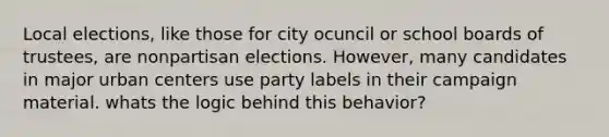 Local elections, like those for city ocuncil or school boards of trustees, are nonpartisan elections. However, many candidates in major urban centers use party labels in their campaign material. whats the logic behind this behavior?