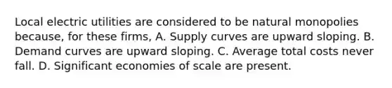 Local electric utilities are considered to be natural monopolies because, for these firms, A. Supply curves are upward sloping. B. Demand curves are upward sloping. C. Average total costs never fall. D. Significant economies of scale are present.