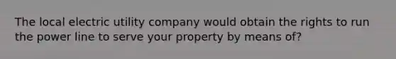 The local electric utility company would obtain the rights to run the power line to serve your property by means of?