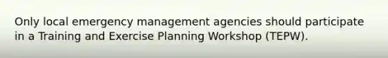 Only local emergency management agencies should participate in a Training and Exercise Planning Workshop (TEPW).