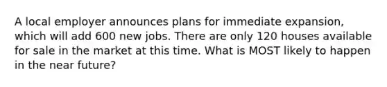 A local employer announces plans for immediate expansion, which will add 600 new jobs. There are only 120 houses available for sale in the market at this time. What is MOST likely to happen in the near future?