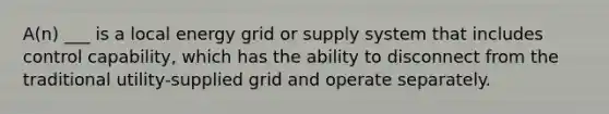 A(n) ___ is a local energy grid or supply system that includes control capability, which has the ability to disconnect from the traditional utility-supplied grid and operate separately.