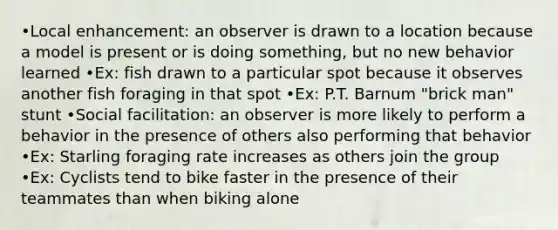 •Local enhancement: an observer is drawn to a location because a model is present or is doing something, but no new behavior learned •Ex: fish drawn to a particular spot because it observes another fish foraging in that spot •Ex: P.T. Barnum "brick man" stunt •Social facilitation: an observer is more likely to perform a behavior in the presence of others also performing that behavior •Ex: Starling foraging rate increases as others join the group •Ex: Cyclists tend to bike faster in the presence of their teammates than when biking alone