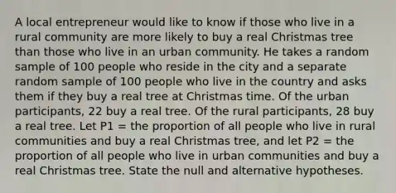 A local entrepreneur would like to know if those who live in a rural community are more likely to buy a real Christmas tree than those who live in an urban community. He takes a random sample of 100 people who reside in the city and a separate random sample of 100 people who live in the country and asks them if they buy a real tree at Christmas time. Of the urban participants, 22 buy a real tree. Of the rural participants, 28 buy a real tree. Let P1 = the proportion of all people who live in rural communities and buy a real Christmas tree, and let P2 = the proportion of all people who live in urban communities and buy a real Christmas tree. State the null and alternative hypotheses.