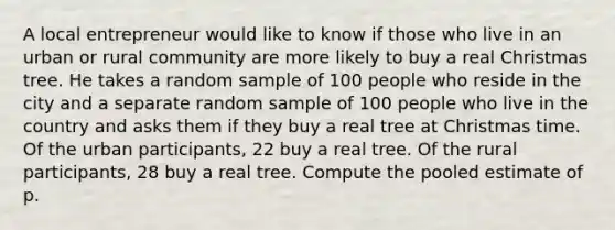 A local entrepreneur would like to know if those who live in an urban or rural community are more likely to buy a real Christmas tree. He takes a random sample of 100 people who reside in the city and a separate random sample of 100 people who live in the country and asks them if they buy a real tree at Christmas time. Of the urban participants, 22 buy a real tree. Of the rural participants, 28 buy a real tree. Compute the pooled estimate of p.