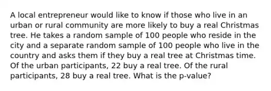 A local entrepreneur would like to know if those who live in an urban or rural community are more likely to buy a real Christmas tree. He takes a random sample of 100 people who reside in the city and a separate random sample of 100 people who live in the country and asks them if they buy a real tree at Christmas time. Of the urban participants, 22 buy a real tree. Of the rural participants, 28 buy a real tree. What is the p-value?