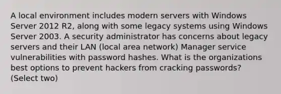 A local environment includes modern servers with Windows Server 2012 R2, along with some legacy systems using Windows Server 2003. A security administrator has concerns about legacy servers and their LAN (local area network) Manager service vulnerabilities with password hashes. What is the organizations best options to prevent hackers from cracking passwords? (Select two)