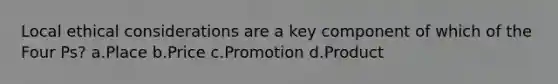 Local <a href='https://www.questionai.com/knowledge/k7qVaKBt6F-ethical-considerations' class='anchor-knowledge'>ethical considerations</a> are a key component of which of the Four Ps? a.Place b.Price c.Promotion d.Product