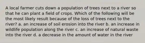 A local farmer cuts down a population of trees next to a river so that he can plant a field of crops. Which of the following will be the most likely result because of the loss of trees next to the river? a. an increase of soil erosion into the river b. an increase in wildlife population along the river c. an increase of natural waste into the river d. a decrease in the amount of water in the river