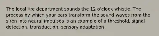 The local fire department sounds the 12 o'clock whistle. The process by which your ears transform the sound waves from the siren into neural impulses is an example of a threshold. signal detection. transduction. sensory adaptation.