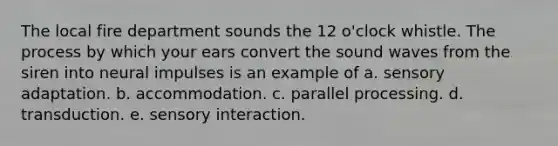 The local fire department sounds the 12 o'clock whistle. The process by which your ears convert the sound waves from the siren into neural impulses is an example of a. sensory adaptation. b. accommodation. c. parallel processing. d. transduction. e. sensory interaction.