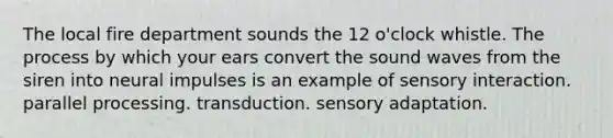 The local fire department sounds the 12 o'clock whistle. The process by which your ears convert the sound waves from the siren into neural impulses is an example of sensory interaction. parallel processing. transduction. sensory adaptation.