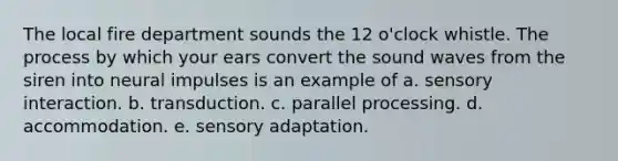 The local fire department sounds the 12 o'clock whistle. The process by which your ears convert the sound waves from the siren into neural impulses is an example of a. sensory interaction. b. transduction. c. parallel processing. d. accommodation. e. sensory adaptation.