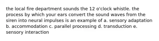 the local fire department sounds the 12 o'clock whistle. the process by which your ears convert the sound waves from the siren into neural impulses is an example of a. sensory adaptation b. accommodation c. parallel processing d. transduction e. sensory interaction