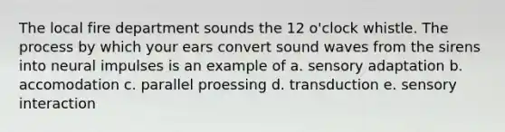 The local fire department sounds the 12 o'clock whistle. The process by which your ears convert sound waves from the sirens into neural impulses is an example of a. sensory adaptation b. accomodation c. parallel proessing d. transduction e. sensory interaction