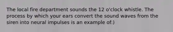 The local fire department sounds the 12 o'clock whistle. The process by which your ears convert the sound waves from the siren into neural impulses is an example of:)