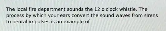 The local fire department sounds the 12 o'clock whistle. The process by which your ears convert the sound waves from sirens to neural impulses is an example of