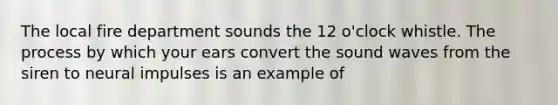 The local fire department sounds the 12 o'clock whistle. The process by which your ears convert the sound waves from the siren to neural impulses is an example of