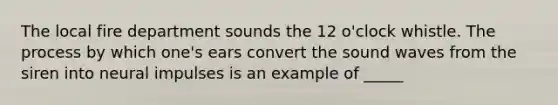 The local fire department sounds the 12 o'clock whistle. The process by which one's ears convert the sound waves from the siren into neural impulses is an example of _____