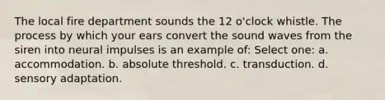 The local fire department sounds the 12 o'clock whistle. The process by which your ears convert the sound waves from the siren into neural impulses is an example of: Select one: a. accommodation. b. absolute threshold. c. transduction. d. sensory adaptation.